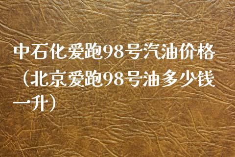 中石化爱跑98号汽油价格（北京爱跑98号油多少钱一升）_https://www.zcsm.com.cn_期货培训_第1张