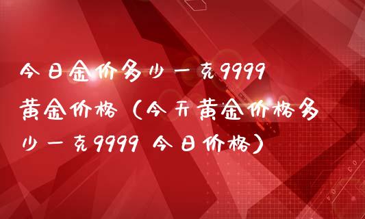 今日金价多少一克9999黄金价格（今天黄金价格多少一克9999 今日价格）_https://www.zcsm.com.cn_期货行情_第1张