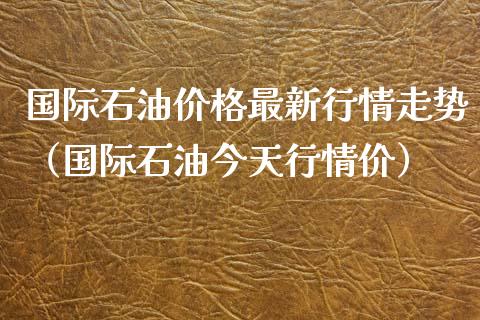 国际石油价格最新行情走势（国际石油今天行情价）_https://www.zcsm.com.cn_期货行情_第1张