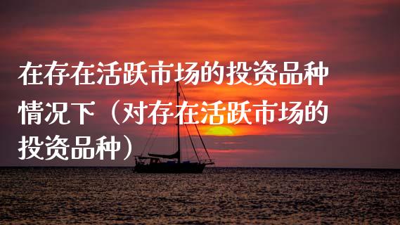 在存在活跃市场的投资品种情况下（对存在活跃市场的投资品种）_https://www.zcsm.com.cn_期货喊单_第1张