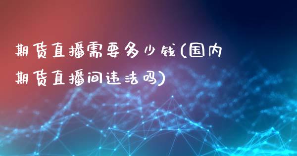 期货直播需要多少钱(国内期货直播间违法吗)_https://www.zcsm.com.cn_期货喊单_第1张