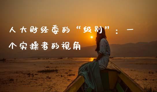 人大财经委的“级别”：一个实操者的视角_https://www.zcsm.com.cn_期货培训_第1张