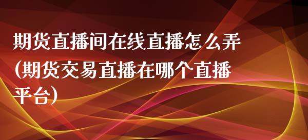 期货直播间在线直播怎么弄(期货交易直播在哪个直播平台)_https://www.zcsm.com.cn_期货喊单_第1张