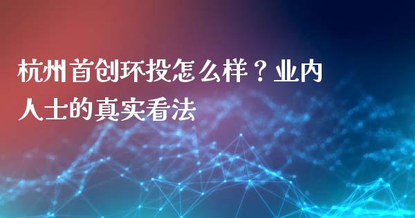 杭州首创环投怎么样？业内人士的真实看法_https://www.zcsm.com.cn_期货培训_第1张