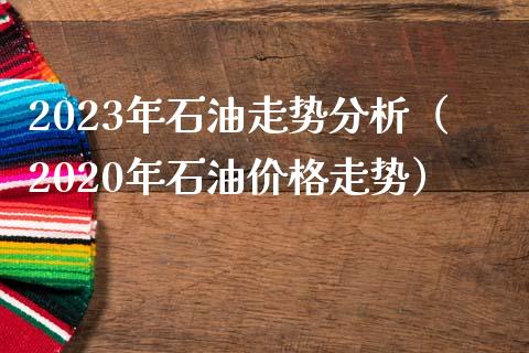 2023年石油走势分析（2020年石油价格走势）_https://www.zcsm.com.cn_原油期货_第1张