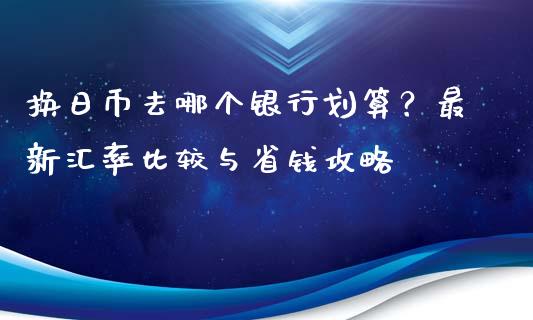 换日币去哪个银行划算？最新汇率比较与省钱攻略_https://www.zcsm.com.cn_期货行情_第1张