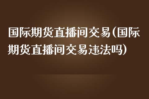 国际期货直播间交易(国际期货直播间交易违法吗)_https://www.zcsm.com.cn_期货百科_第1张
