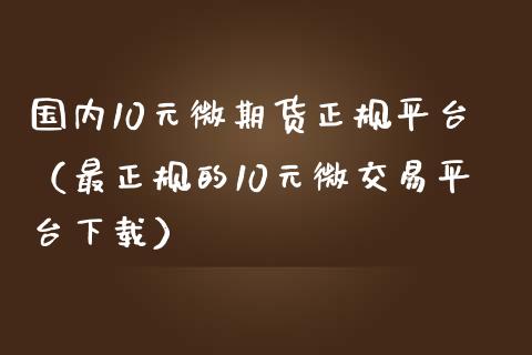 国内10元微期货正规平台（最正规的10元微交易平台下载）_https://www.zcsm.com.cn_期货百科_第1张