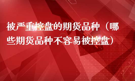 被严重控盘的期货品种（哪些期货品种不容易被控盘）_https://www.zcsm.com.cn_期货喊单_第1张