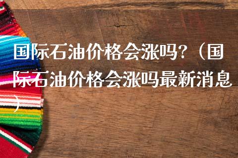 国际石油价格会涨吗?（国际石油价格会涨吗最新消息）_https://www.zcsm.com.cn_原油期货_第1张