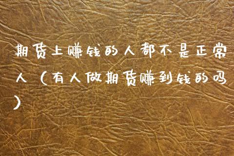 期货上赚钱的人都不是正常人（有人做期货赚到钱的吗）_https://www.zcsm.com.cn_期货培训_第1张