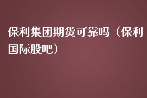 保利集团期货可靠吗（保利国际股吧）_https://www.zcsm.com.cn_原油期货_第1张