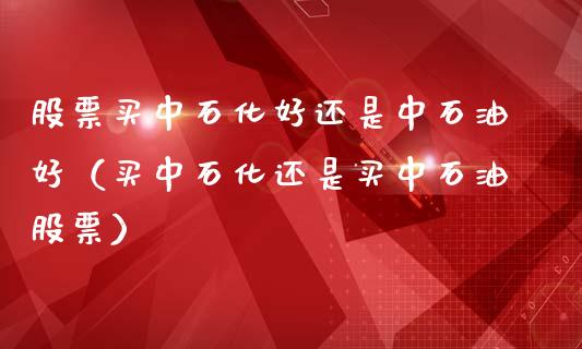 股票买中石化好还是中石油好（买中石化还是买中石油股票）_https://www.zcsm.com.cn_原油期货_第1张