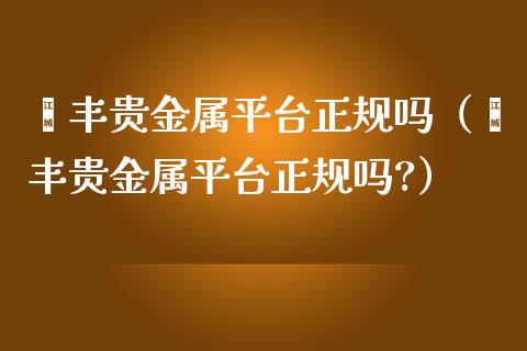 钜丰贵金属平台正规吗（钜丰贵金属平台正规吗?）_https://www.zcsm.com.cn_期货行情_第1张