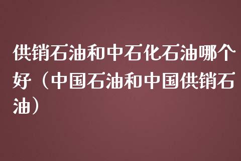 供销石油和中石化石油哪个好（中国石油和中国供销石油）_https://www.zcsm.com.cn_原油期货_第1张