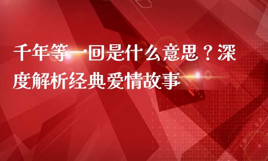 千年等一回是什么意思？深度解析经典爱情故事_https://www.zcsm.com.cn_期货喊单_第1张