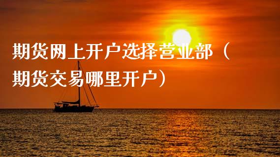 期货网上开户选择营业部（期货交易哪里开户）_https://www.zcsm.com.cn_期货培训_第1张
