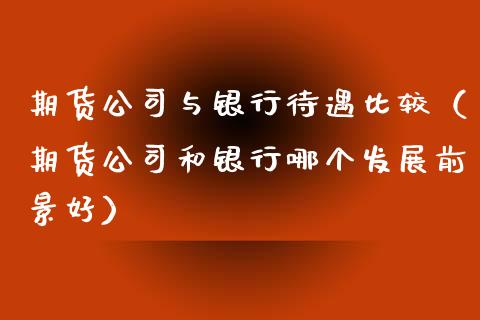 期货公司与银行待遇比较（期货公司和银行哪个发展前景好）_https://www.zcsm.com.cn_期货行情_第1张