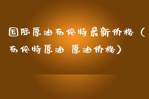 国际原油布伦特最新价格（布伦特原油 原油价格）_https://www.zcsm.com.cn_原油期货_第1张