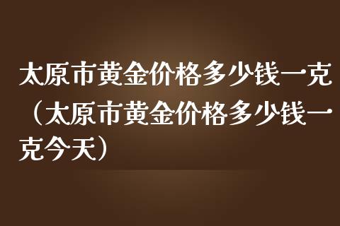 太原市黄金价格多少钱一克（太原市黄金价格多少钱一克今天）_https://www.zcsm.com.cn_期货行情_第1张