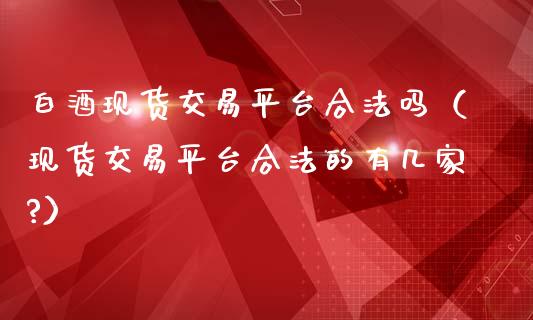 白酒现货交易平台合法吗（现货交易平台合法的有几家?）_https://www.zcsm.com.cn_期货行情_第1张