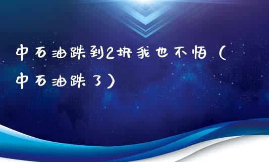 中石油跌到2块我也不怕（中石油跌了）_https://www.zcsm.com.cn_期货培训_第1张