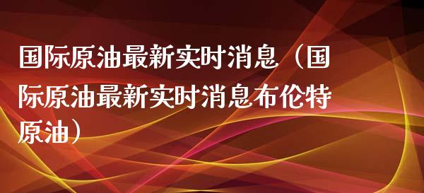 国际原油最新实时消息（国际原油最新实时消息布伦特原油）_https://www.zcsm.com.cn_原油期货_第1张
