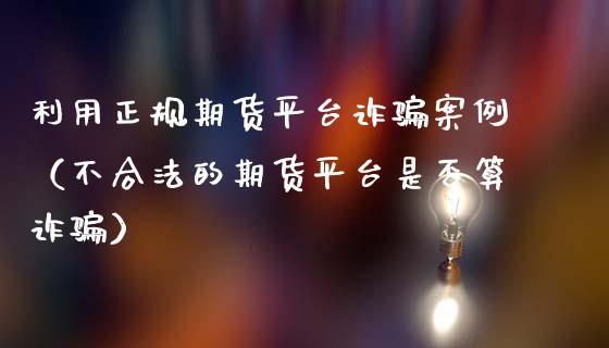 利用正规期货平台诈骗案例（不合法的期货平台是否算诈骗）_https://www.zcsm.com.cn_原油期货_第1张