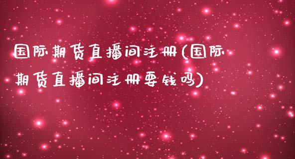 国际期货直播间注册(国际期货直播间注册要钱吗)_https://www.zcsm.com.cn_期货喊单_第1张