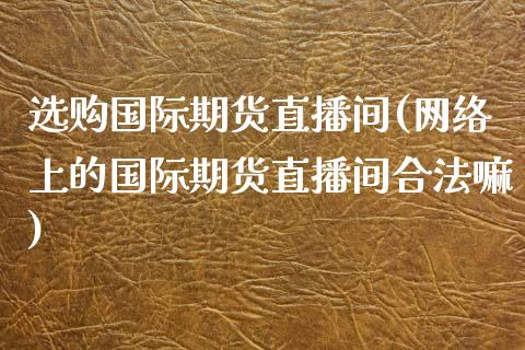 选购国际期货直播间(网络上的国际期货直播间合法嘛)_https://www.zcsm.com.cn_期货喊单_第1张