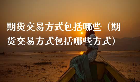 期货交易方式包括哪些（期货交易方式包括哪些方式）_https://www.zcsm.com.cn_期货培训_第1张