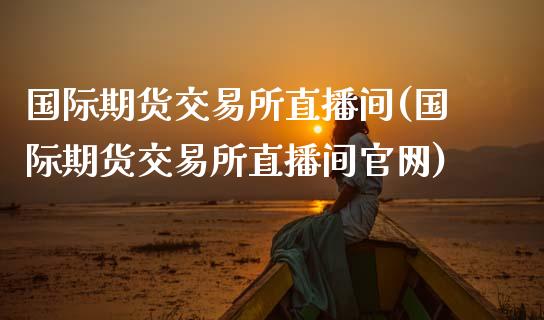 国际期货交易所直播间(国际期货交易所直播间官网)_https://www.zcsm.com.cn_期货百科_第1张