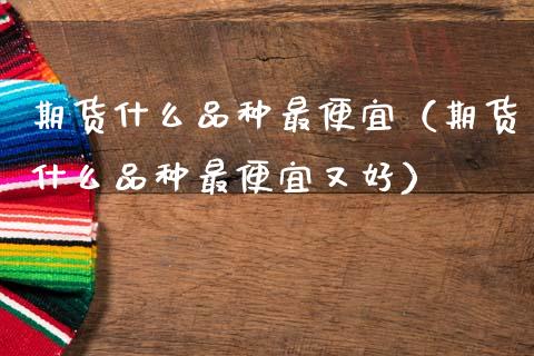 期货什么品种最便宜（期货什么品种最便宜又好）_https://www.zcsm.com.cn_期货喊单_第1张