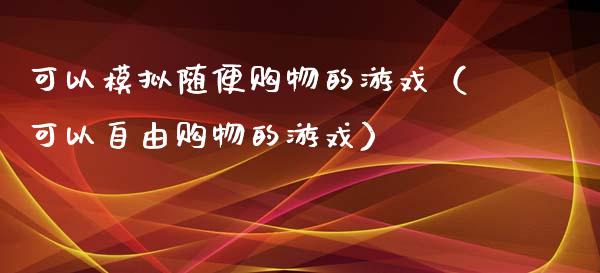 可以模拟随便购物的游戏（可以自由购物的游戏）_https://www.zcsm.com.cn_期货交易_第1张