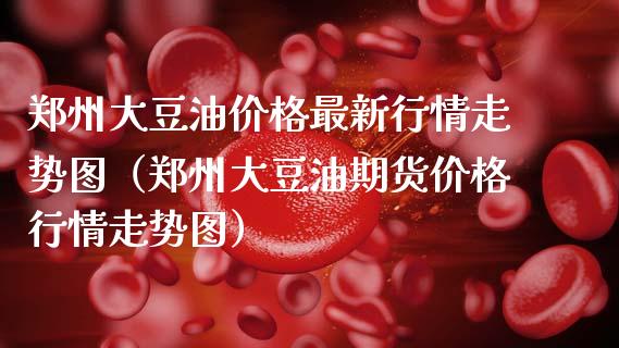 郑州大豆油价格最新行情走势图（郑州大豆油期货价格行情走势图）_https://www.zcsm.com.cn_期货培训_第1张