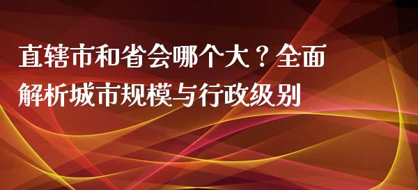 直辖市和省会哪个大？全面解析城市规模与行政级别_https://www.zcsm.com.cn_期货百科_第1张