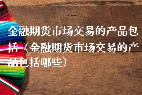 金融期货市场交易的产品包括（金融期货市场交易的产品包括哪些）_https://www.zcsm.com.cn_期货行情_第1张