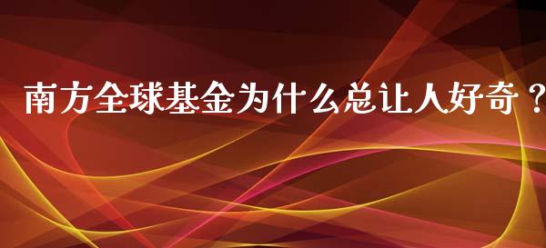 南方全球基金为什么总让人好奇？_https://www.zcsm.com.cn_原油期货_第1张