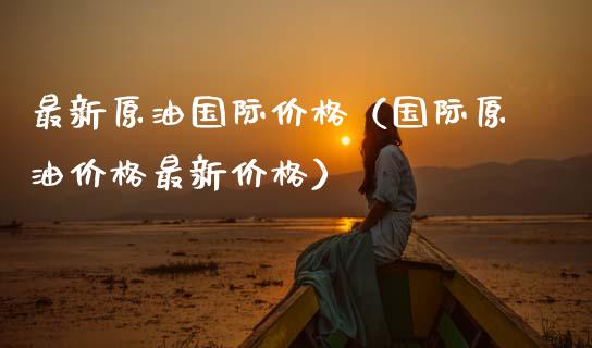 最新原油国际价格（国际原油价格最新价格）_https://www.zcsm.com.cn_期货培训_第1张
