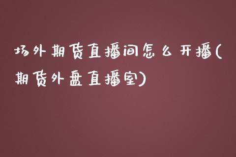 场外期货直播间怎么开播(期货外盘直播室)_https://www.zcsm.com.cn_期货培训_第1张