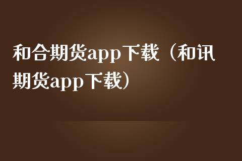 和合期货app下载（和讯期货app下载）_https://www.zcsm.com.cn_原油期货_第1张