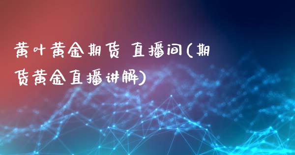 黄叶黄金期货 直播间(期货黄金直播讲解)_https://www.zcsm.com.cn_原油期货_第1张