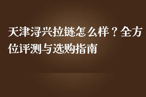 天津浔兴拉链怎么样？全方位评测与选购指南_https://www.zcsm.com.cn_期货百科_第1张