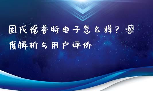 固戍德普特电子怎么样？深度解析与用户评价_https://www.zcsm.com.cn_期货行情_第1张