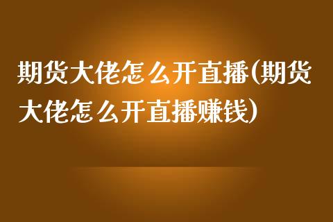 期货大佬怎么开直播(期货大佬怎么开直播赚钱)_https://www.zcsm.com.cn_期货喊单_第1张
