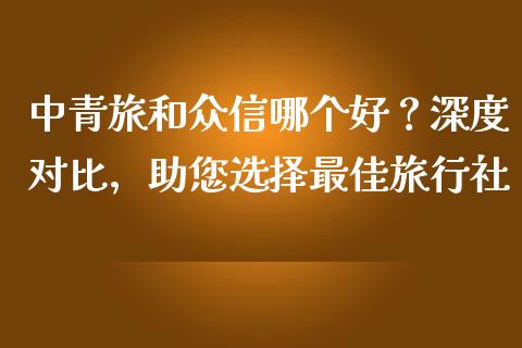 中青旅和众信哪个好？深度对比，助您选择最佳旅行社_https://www.zcsm.com.cn_期货交易_第1张