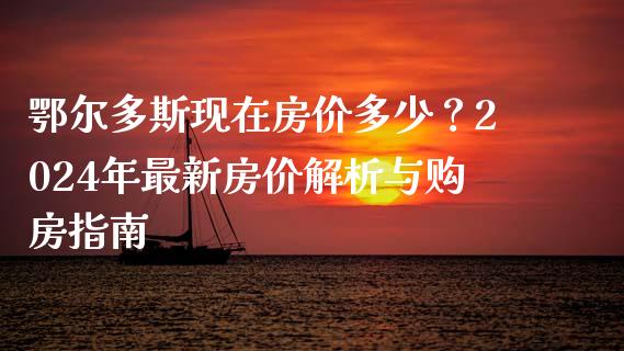 鄂尔多斯现在房价多少？2024年最新房价解析与购房指南_https://www.zcsm.com.cn_期货百科_第1张