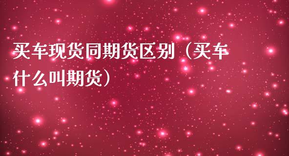 买车现货同期货区别（买车什么叫期货）_https://www.zcsm.com.cn_期货培训_第1张