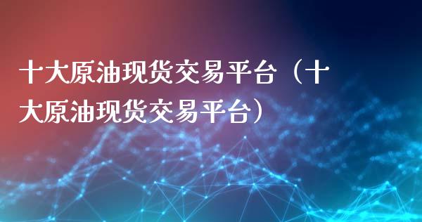 十大原油现货交易平台（十大原油现货交易平台）_https://www.zcsm.com.cn_期货交易_第1张