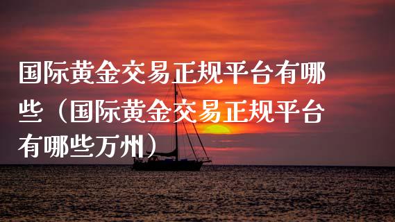 国际黄金交易正规平台有哪些（国际黄金交易正规平台有哪些万州）_https://www.zcsm.com.cn_期货交易_第1张